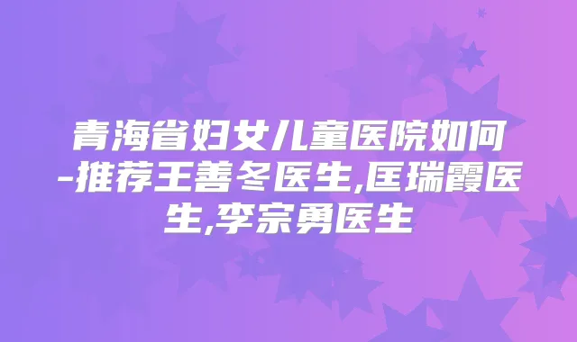 青海省妇女儿童医院如何-推荐王善冬医生,匡瑞霞医生,李宗勇医生