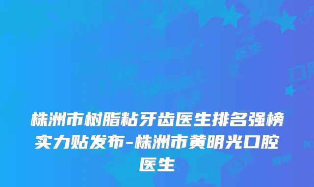 株洲市树脂粘牙齿医生排名强榜实力贴发布-株洲市黄明光口腔医生