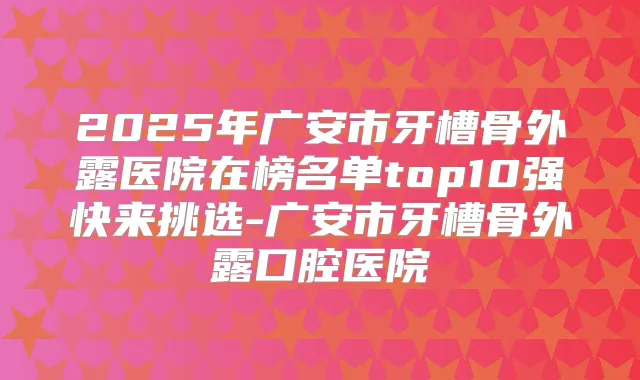 2025年广安市牙槽骨外露医院在榜名单top10强快来挑选-广安市牙槽骨外露口腔医院