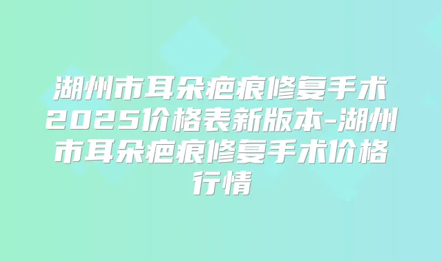 湖州市耳朵疤痕修复手术2025价格表新版本-湖州市耳朵疤痕修复手术价格行情