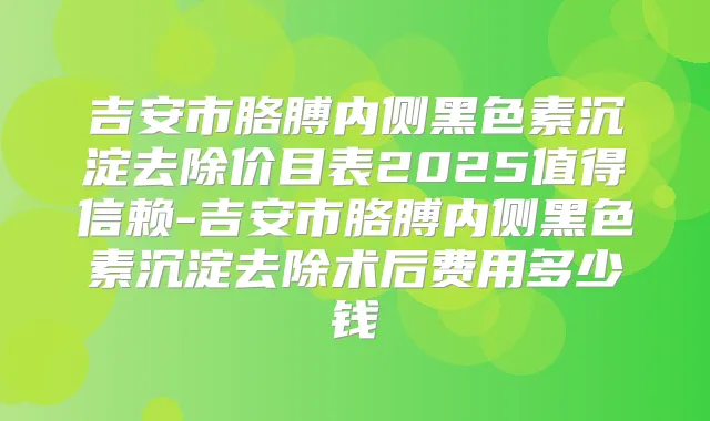 吉安市胳膊内侧黑色素沉淀去除价目表2025值得信赖-吉安市胳膊内侧黑色素沉淀去除术后费用多少钱
