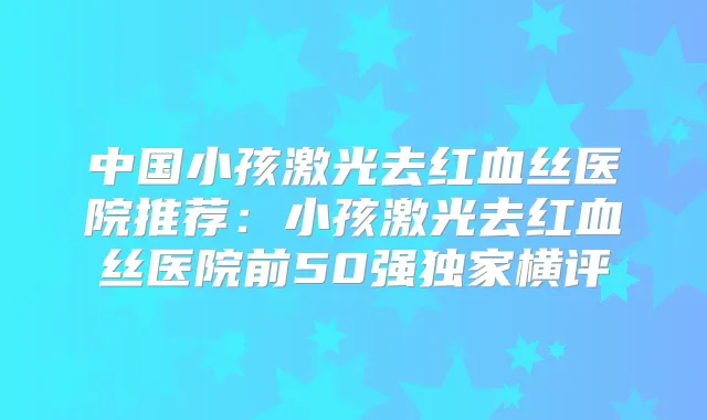 中国小孩激光去红血丝医院推荐:小孩激光去红血丝医院前50强横评