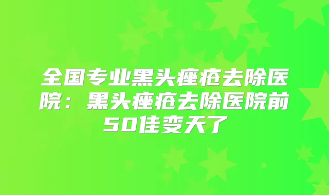 全国专业黑头痤疮去除医院:黑头痤疮去除医院前50佳变天了