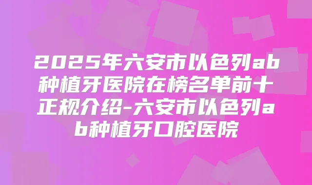 2025年六安市以色列ab种植牙医院在榜名单前十正规介绍-六安市以色列ab种植牙口腔医院