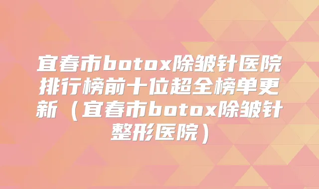 宜春市除皱针医院排行榜前十位超全榜单更新（宜春市除皱针整形医院）
