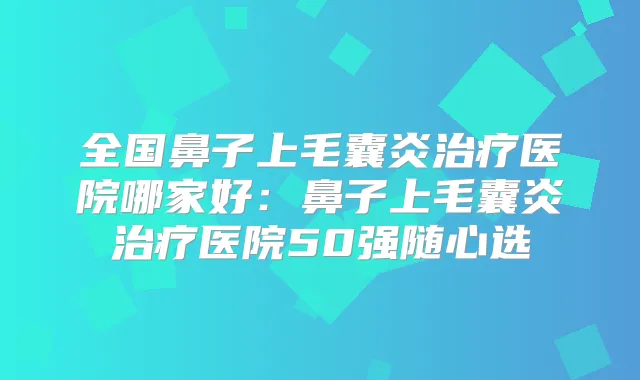全国鼻子上毛囊炎医院哪家好:鼻子上毛囊炎医院50强随心选
