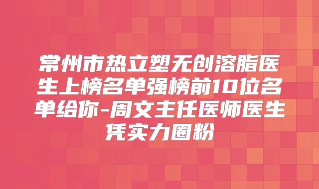 常州市热立塑无创溶脂医生上榜名单强榜前10位名单给你-周文主任医师医生凭实力圈粉