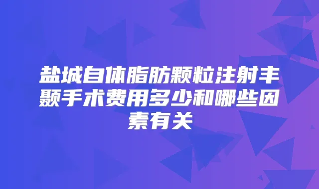 盐城自体脂肪颗粒注射丰颞手术费用多少和哪些因素有关