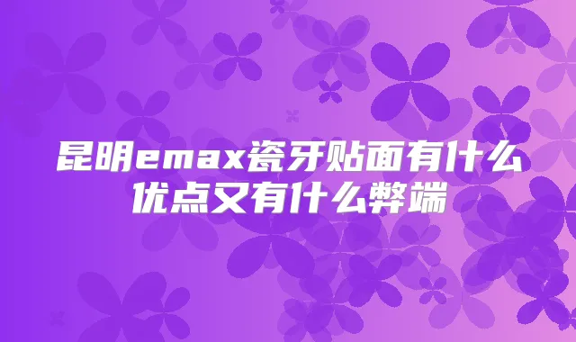 昆明emax瓷牙贴面有什么优点又有什么弊端