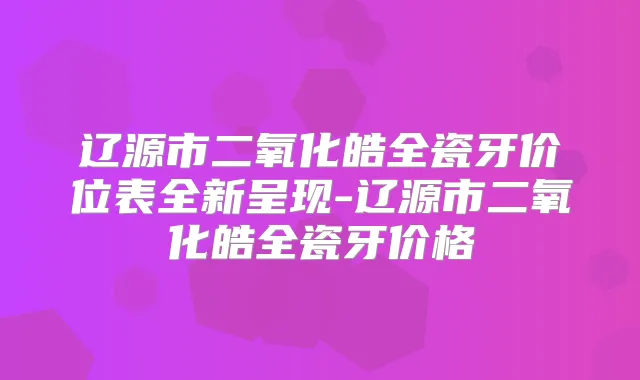 辽源市二氧化皓全瓷牙价位表全新呈现-辽源市二氧化皓全瓷牙价格