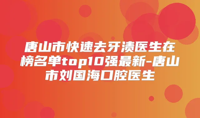 唐山市快速去牙渍医生在榜名单top10强新-唐山市刘国海口腔医生