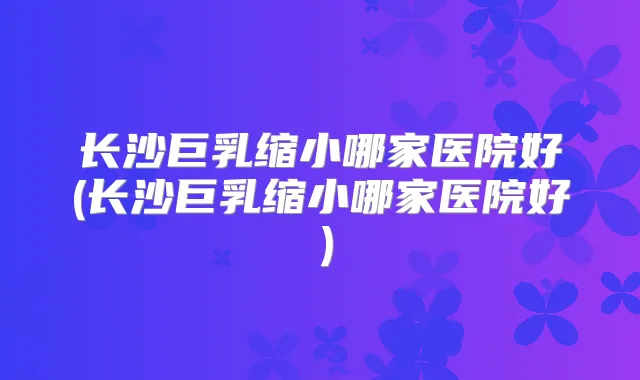 长沙巨乳缩小哪家医院好(长沙巨乳缩小哪家医院好)