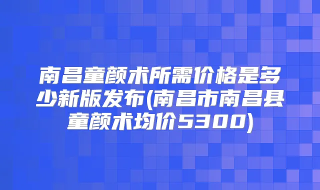 南昌童颜术所需价格是多少新版发布(南昌市南昌县童颜术均价5300)
