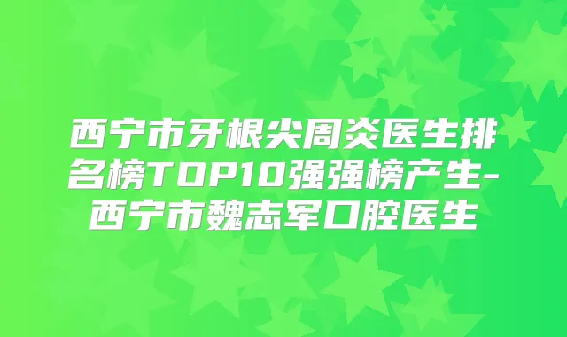 西宁市牙根尖周炎医生排名榜TOP10强强榜产生-西宁市魏志军口腔医生