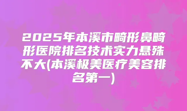 2025年本溪市畸形鼻畸形医院排名技术实力悬殊不大(本溪极美医疗美容)