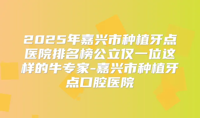 2025年嘉兴市种植牙点医院排名榜公立仅一位这样的牛专家-嘉兴市种植牙点口腔医院
