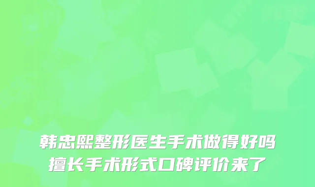 韩忠熙整形医生手术做得好吗擅长手术形式口碑评价来了