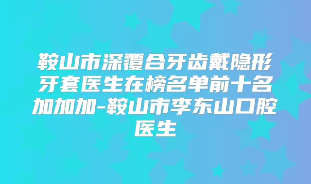 鞍山市深覆合牙齿戴隐形牙套医生在榜名单前十名加加加-鞍山市李东山口腔医生
