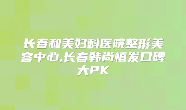 长春和美妇科医院整形美容中心,长春韩尚植发口碑大PK