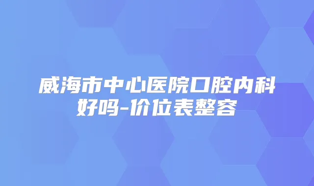 威海市中心医院口腔内科好吗-价位表整容