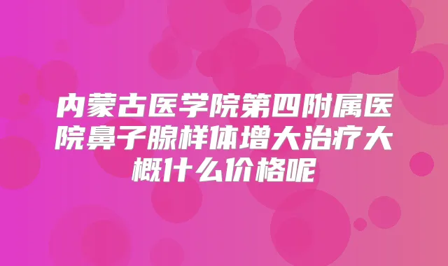 内蒙古医学院第四附属医院鼻子腺样体增大大概什么价格呢