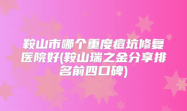 鞍山市哪个重度痘坑修复医院好(鞍山瑞之金分享排名前四口碑)