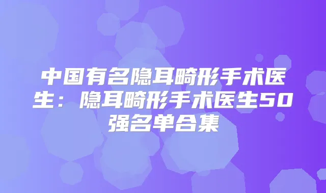 中国有名隐耳畸形手术医生:隐耳畸形手术医生50强名单合集