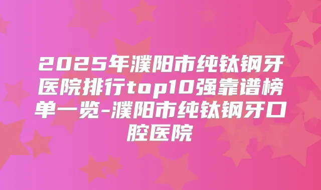 2025年濮阳市纯钛钢牙医院排行top10强靠谱榜单一览-濮阳市纯钛钢牙口腔医院