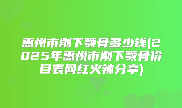 惠州市削下颚骨多少钱(2025年惠州市削下颚骨价目表网红火辣分享)