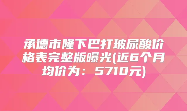 承德市隆下巴打玻尿酸价格表完整版曝光(近6个月均价为：5710元)