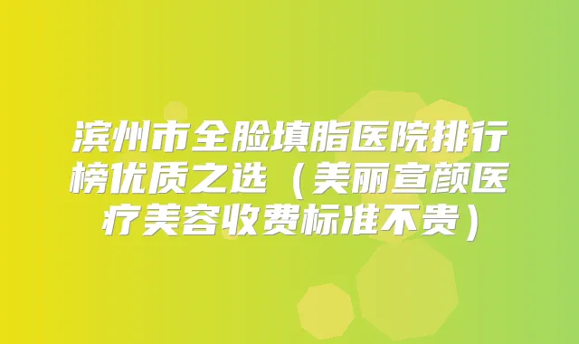 滨州市全脸填脂医院排行榜优质之选（美丽宣颜医疗美容收费标准不贵）