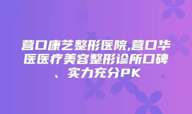 营口康艺整形医院,营口华医医疗美容整形诊所口碑、实力充分PK