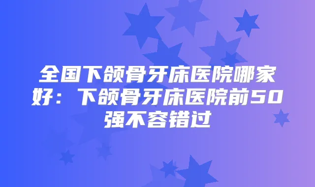 全国下颌骨牙床医院哪家好:下颌骨牙床医院前50强不容错过