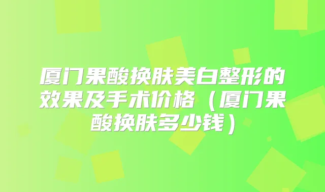 厦门果酸换肤美白整形的效果及手术价格(厦门果酸换肤多少钱)