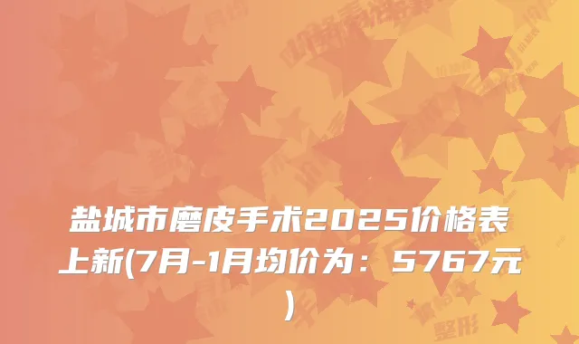 盐城市磨皮手术2025价格表上新(7月-1月均价为：5767元)