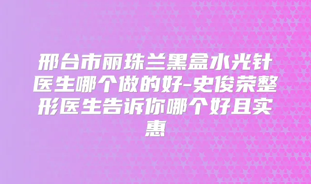 邢台市丽珠兰黑盒水光针医生哪个做的好-史俊荣整形医生告诉你哪个好且实惠