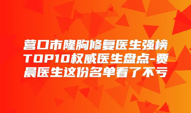 营口市隆胸修复医生强榜TOP10医生盘点-贾晨医生这份名单看了不亏