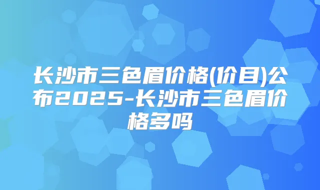 长沙市三色眉价格(价目)公布2025-长沙市三色眉价格多吗