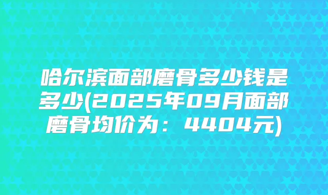 哈尔滨面部磨骨多少钱是多少(2025年09月面部磨骨均价为:4404元)