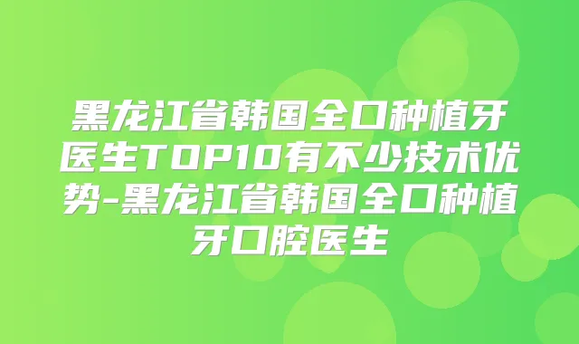 黑龙江省韩国全口种植牙医生TOP10有不少技术优势-黑龙江省韩国全口种植牙口腔医生