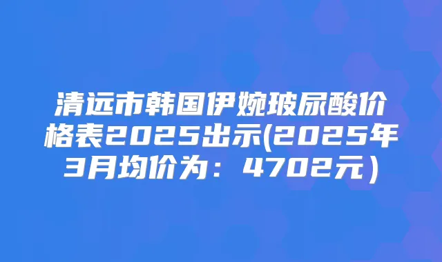 清远市韩国伊婉玻尿酸价格表2025出示(2025年3月均价为:4702元)
