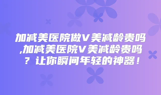 加减美医院做V美减龄贵吗,加减美医院V美减龄贵吗?让你瞬间年轻的神器!