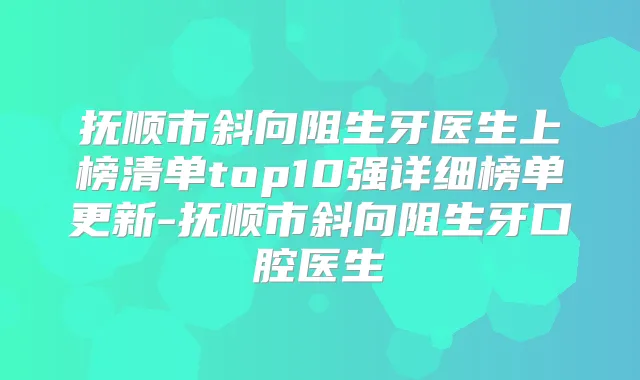 抚顺市斜向阻生牙医生上榜清单top10强详细榜单更新-抚顺市斜向阻生牙口腔医生