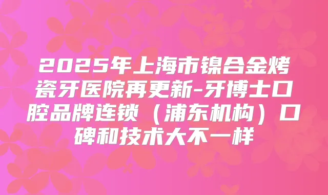 2025年上海市镍合金烤瓷牙医院再更新-牙博士口腔品牌连锁（浦东机构）口碑和技术大不一样