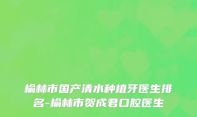 榆林市国产清水种植牙医生排名-榆林市贺成君口腔医生