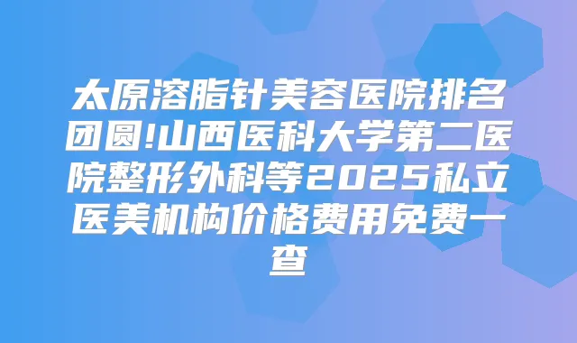 太原溶脂针美容医院排名团圆!山西医科大学第二医院整形外科等2025私立医美机构价格费用免费一查