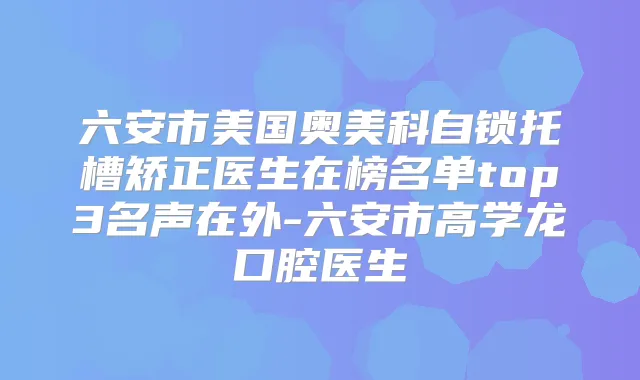 六安市美国奥美科自锁托槽矫正医生在榜名单top3名声在外-六安市高学龙口腔医生