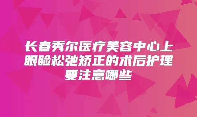 长春秀尔医疗美容中心上眼睑松弛矫正的术后护理要注意哪些