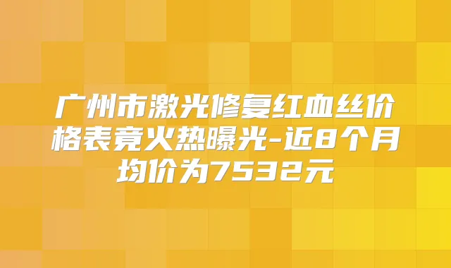 广州市激光修复红血丝价格表竟火热曝光-近8个月均价为7532元