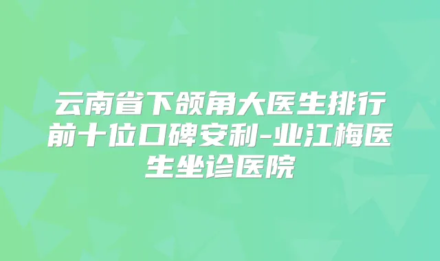 云南省下颌角大医生排行前十位口碑安利-业江梅医生坐诊医院